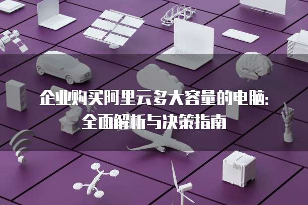 企业购买阿里云多大容量的电脑:全面解析与决策指南