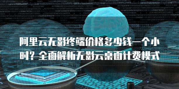 阿里云无影终端价格多少钱一个小时?全面解析无影云桌面计费模式