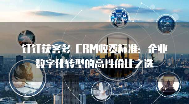 钉钉获客多 CRM收费标准:企业数字化转型的高性价比之选