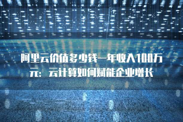 阿里云价值多少钱一年收入100万元:云计算如何赋能企业增长