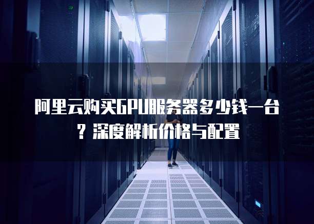 阿里云购买GPU服务器多少钱一台?深度解析价格与配置