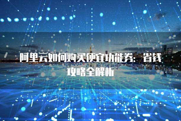 阿里云如何购买便宜功能券:省钱攻略全解析