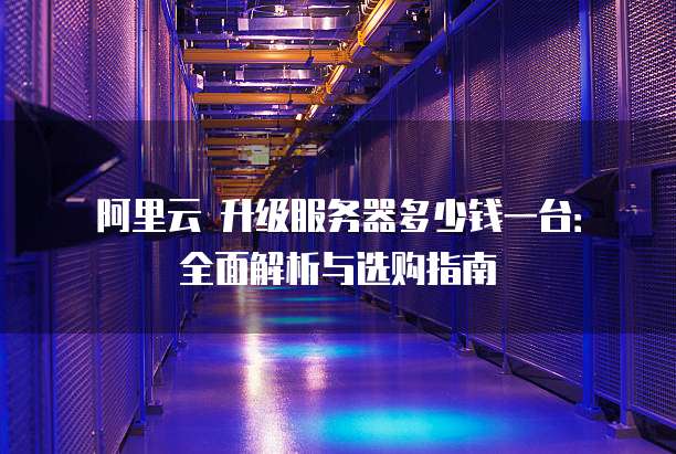 阿里云 升级服务器多少钱一台:全面解析与选购指南