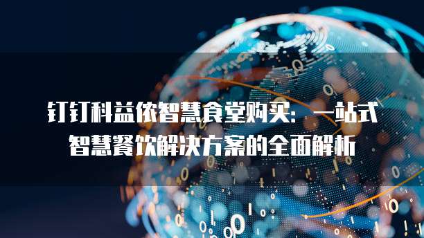 钉钉科益侬智慧食堂购买:一站式智慧餐饮解决方案的全面解析