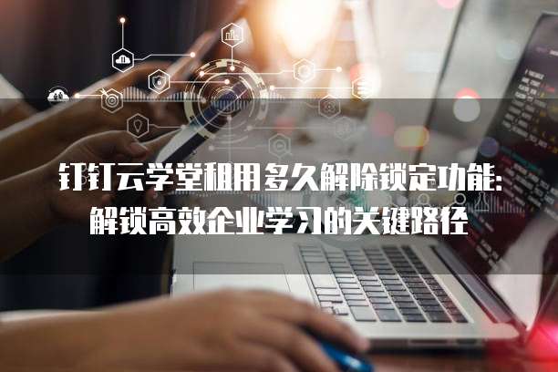 钉钉云学堂租用多久解除锁定功能：解锁高效企业学习的关键路径