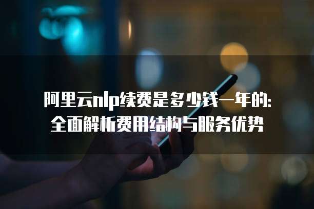 阿里云nlp续费是多少钱一年的:全面解析费用结构与服务优势