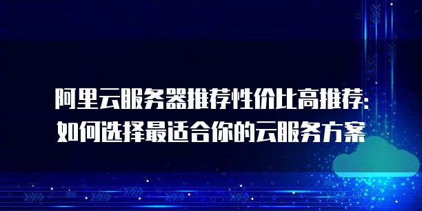 阿里云服务器推荐性价比高推荐:如何选择最适合你的云服务方案