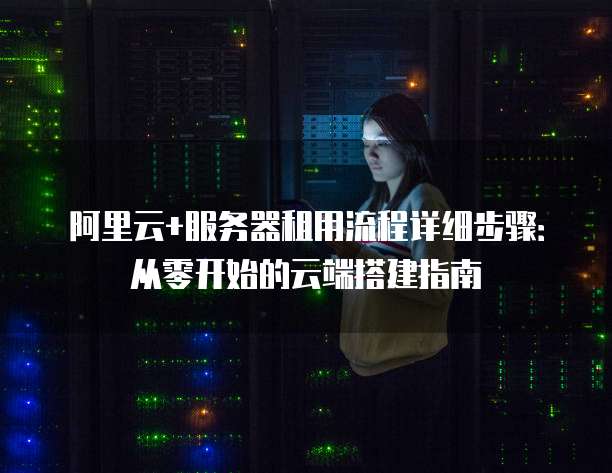 阿里云+服务器租用流程详细步骤:从零开始的云端搭建指南