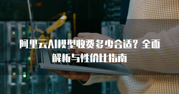 阿里云AI模型收费多少合适?全面解析与性价比指南