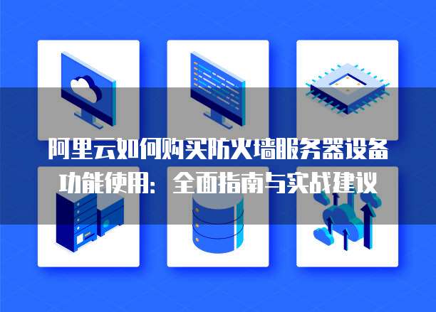 阿里云如何购买防火墙服务器设备功能使用:全面指南与实战建议