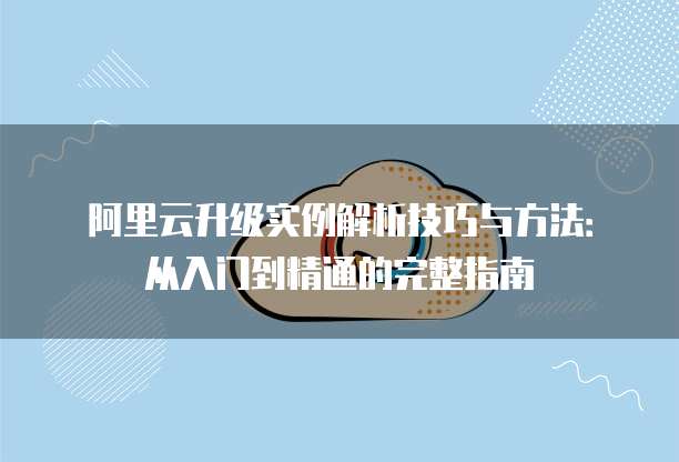 阿里云升级实例解析技巧与方法:从入门到精通的完整指南