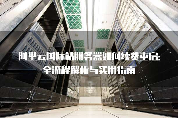 阿里云国际站服务器如何续费重启:全流程解析与实用指南