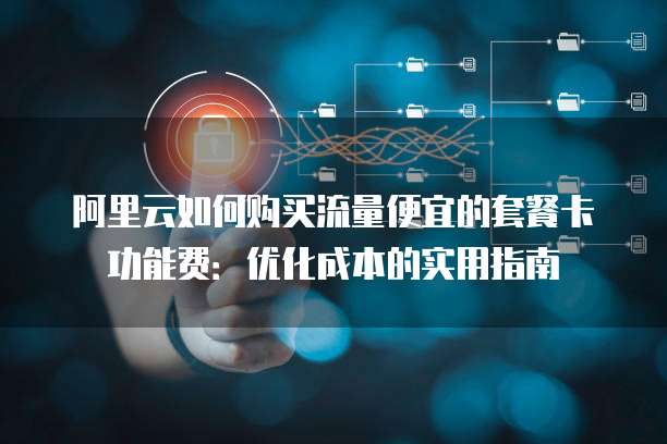 阿里云如何购买流量便宜的套餐卡功能费:优化成本的实用指南