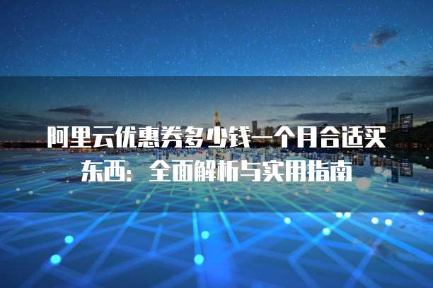阿里云优惠券多少钱一个月合适买东西:全面解析与实用指南