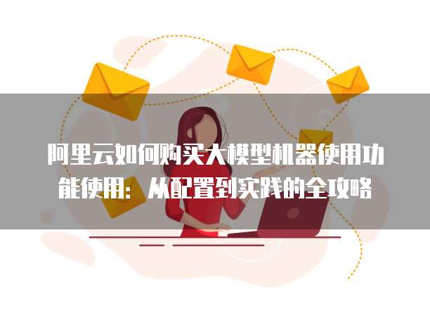 阿里云如何购买大模型机器使用功能使用:从配置到实践的全攻略