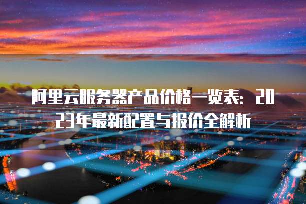 阿里云服务器产品价格一览表:2023年最新配置与报价全解析