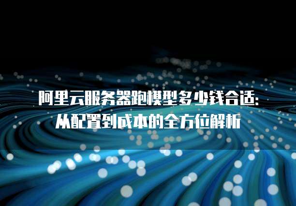 阿里云服务器跑模型多少钱合适:从配置到成本的全方位解析