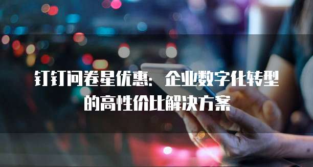 钉钉问卷星优惠：企业数字化转型的高性价比解决方案