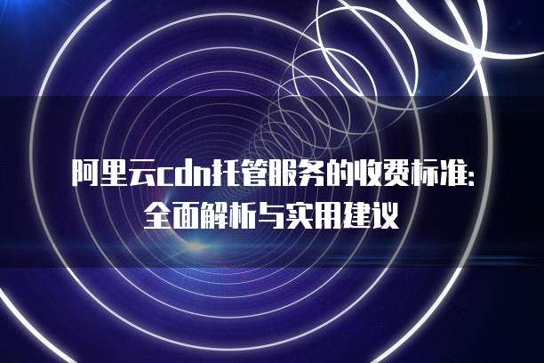 阿里云cdn托管服务的收费标准:全面解析与实用建议