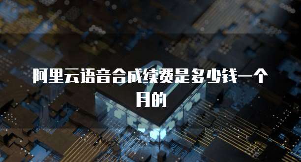 阿里云语音合成续费是多少钱一个月的