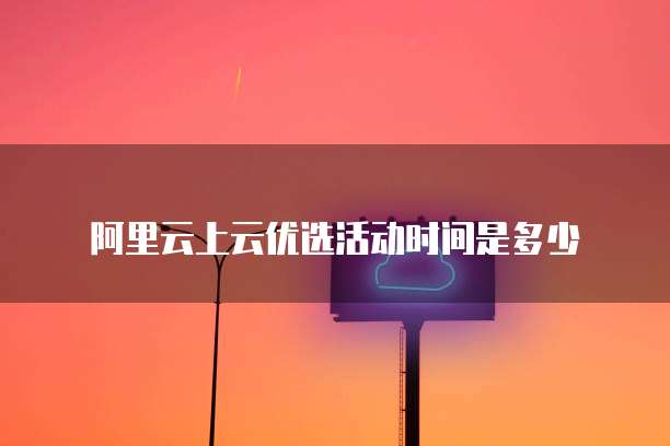 阿里云上云优选活动时间是多少