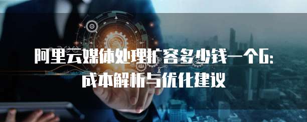 阿里云媒体处理扩容多少钱一个G:成本解析与优化建议