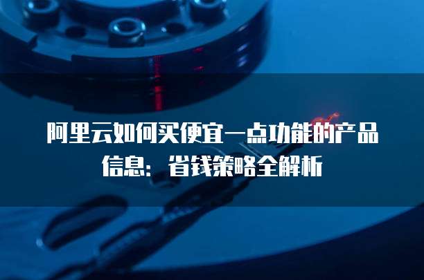 阿里云如何买便宜一点功能的产品信息:省钱策略全解析