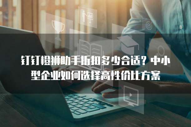 钉钉橙狮助手折扣多少合适?中小型企业如何选择高性价比方案