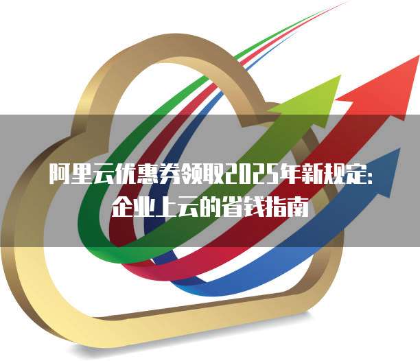 阿里云优惠券领取2025年新规定:企业上云的省钱指南