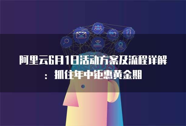 阿里云6月1日活动方案及流程详解:抓住年中钜惠黄金期