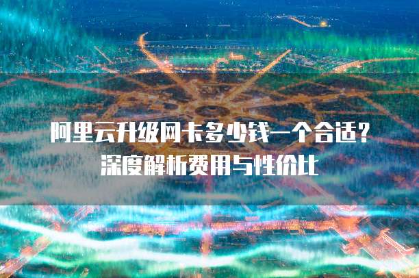 阿里云升级网卡多少钱一个合适?深度解析费用与性价比