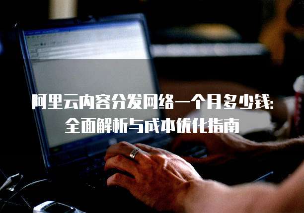 阿里云内容分发网络一个月多少钱:全面解析与成本优化指南