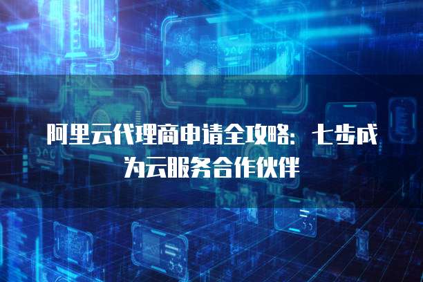 阿里云代理商申请全攻略:七步成为云服务合作伙伴