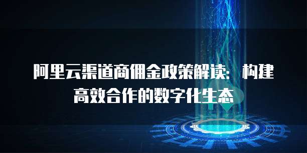 阿里云渠道商佣金政策解读：构建高效合作的数字化生态
