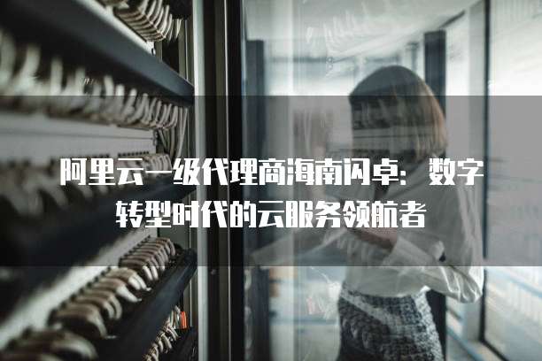 阿里云一级代理商海南闪卓：数字转型时代的云服务领航者
