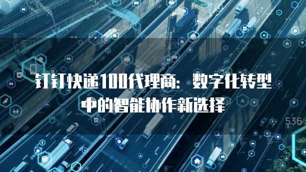 钉钉快递100代理商:数字化转型中的智能协作新选择