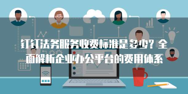 钉钉法务服务收费标准是多少?全面解析企业办公平台的费用体系