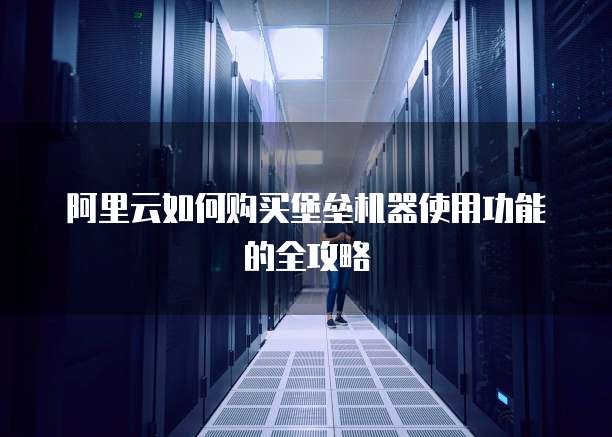 阿里云如何购买堡垒机器使用功能的全攻略