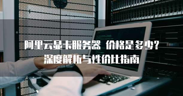 阿里云显卡服务器 价格是多少?深度解析与性价比指南