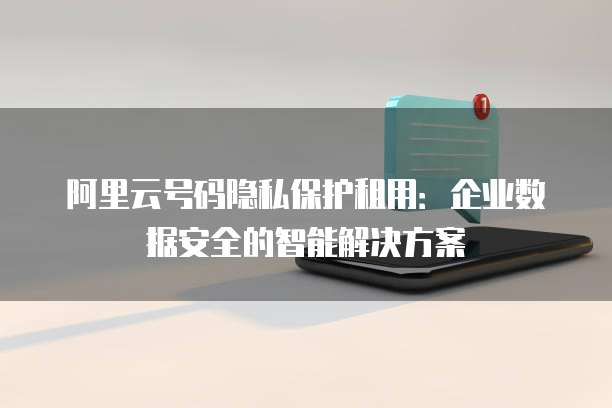 阿里云号码隐私保护租用:企业数据安全的智能解决方案