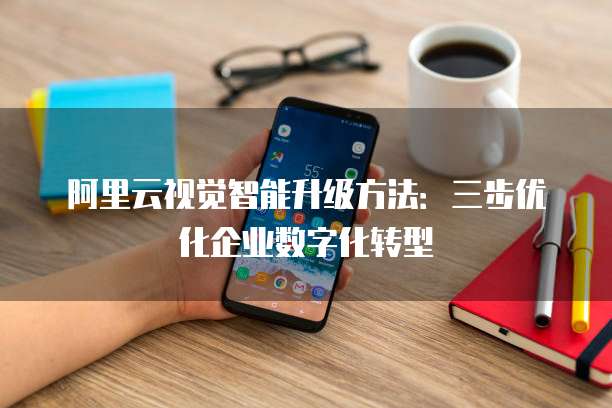 阿里云视觉智能升级方法:三步优化企业数字化转型