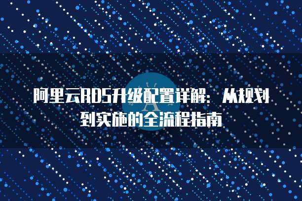 阿里云RDS升级配置详解:从规划到实施的全流程指南