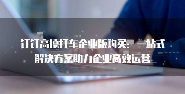 钉钉高德打车企业版购买:一站式解决方案助力企业高效运营