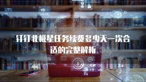 钉钉北极星任务续费多少天一次合适的完整解析