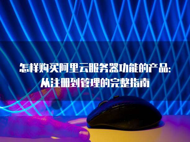怎样购买阿里云服务器功能的产品:从注册到管理的完整指南