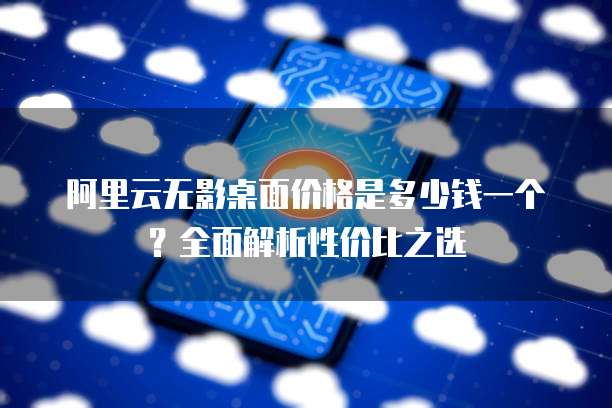 阿里云无影桌面价格是多少钱一个?全面解析性价比之选
