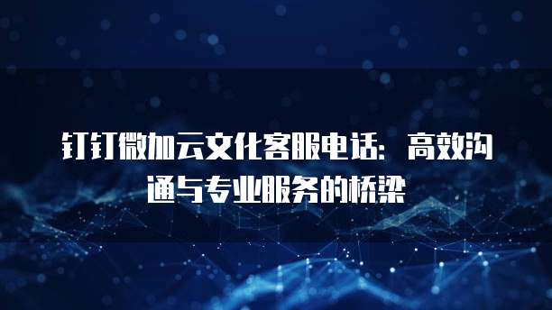 钉钉微加云文化客服电话:高效沟通与专业服务的桥梁