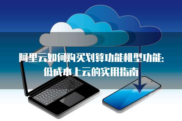 阿里云如何购买划算功能机型功能:低成本上云的实用指南