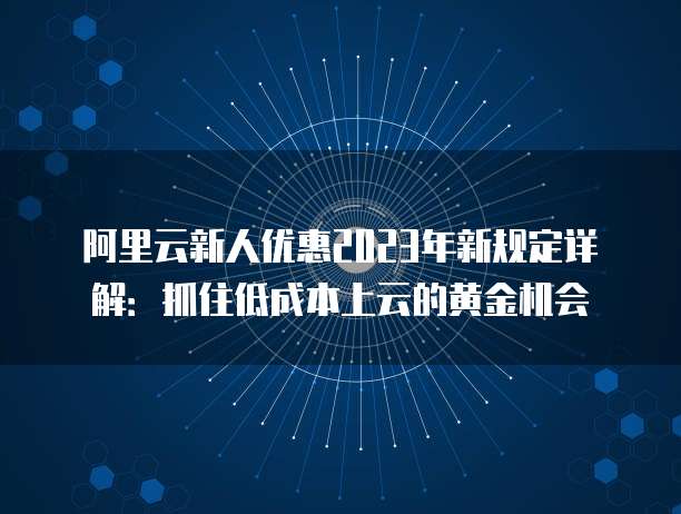 阿里云新人优惠2023年新规定详解:抓住低成本上云的黄金机会
