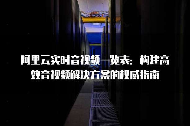 阿里云实时音视频一览表:构建高效音视频解决方案的权威指南